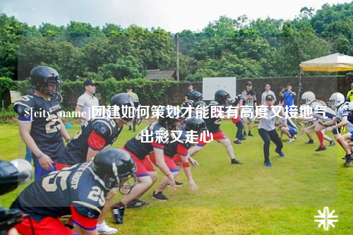 益阳团建如何策划才能既有高度又接地气出彩又走心