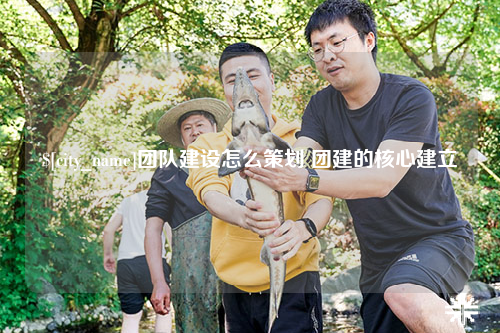 益阳团队建设怎么策划 团建的核心建立